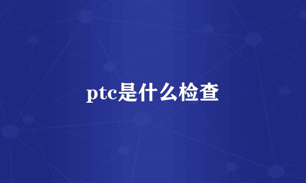 ptc是什么检查