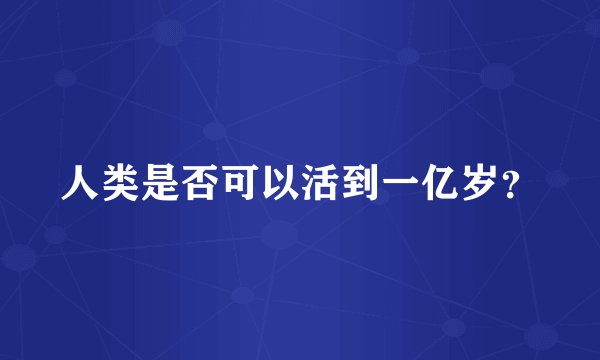 人类是否可以活到一亿岁？