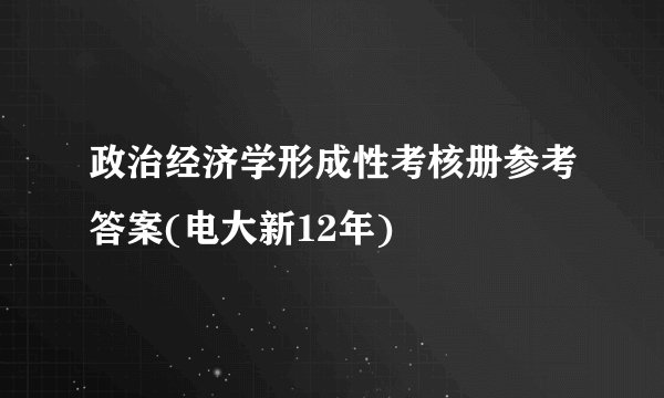政治经济学形成性考核册参考答案(电大新12年)
