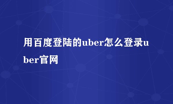 用百度登陆的uber怎么登录uber官网