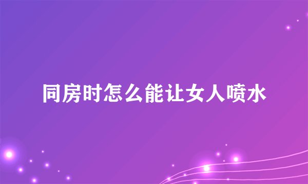 同房时怎么能让女人喷水