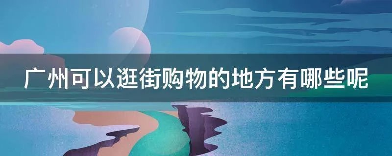 广州可以逛街购物的地方有哪些呢