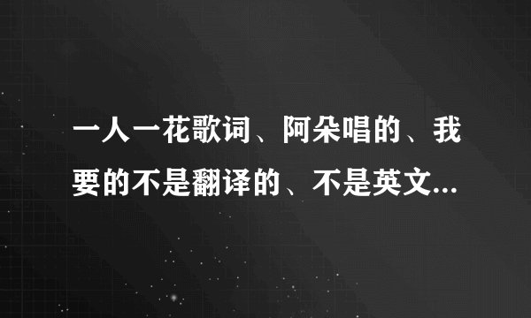 一人一花歌词、阿朵唱的、我要的不是翻译的、不是英文的就是像啊瓷卡扑捏，阿木，要的是这个的谢谢？