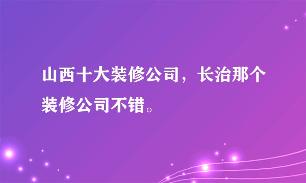山西十大装修公司，长治那个装修公司不错。