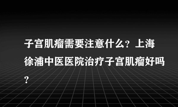 子宫肌瘤需要注意什么？上海徐浦中医医院治疗子宫肌瘤好吗？