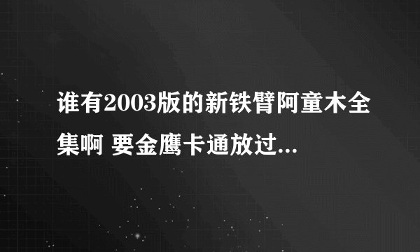 谁有2003版的新铁臂阿童木全集啊 要金鹰卡通放过的那个 还有台湾版的和央视版的 那里有卖光盘的