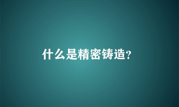 什么是精密铸造？