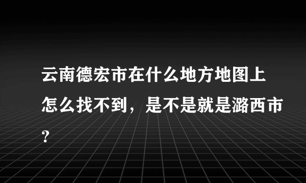 云南德宏市在什么地方地图上怎么找不到，是不是就是潞西市？