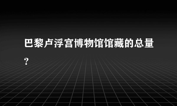 巴黎卢浮宫博物馆馆藏的总量？