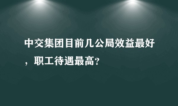 中交集团目前几公局效益最好，职工待遇最高？