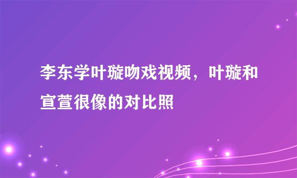 李东学叶璇吻戏视频，叶璇和宣萱很像的对比照