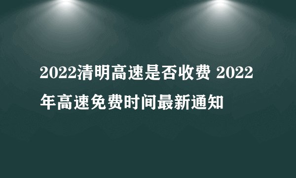 2022清明高速是否收费 2022年高速免费时间最新通知