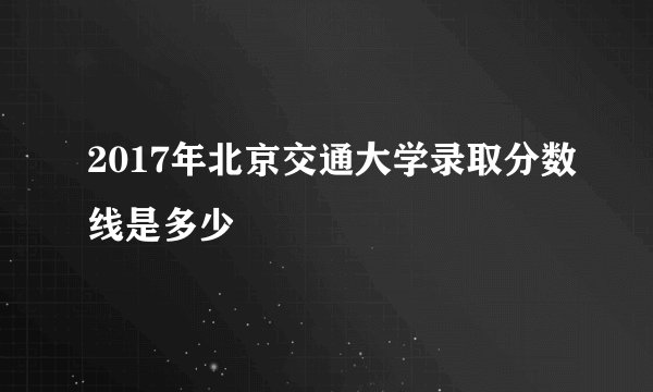 2017年北京交通大学录取分数线是多少