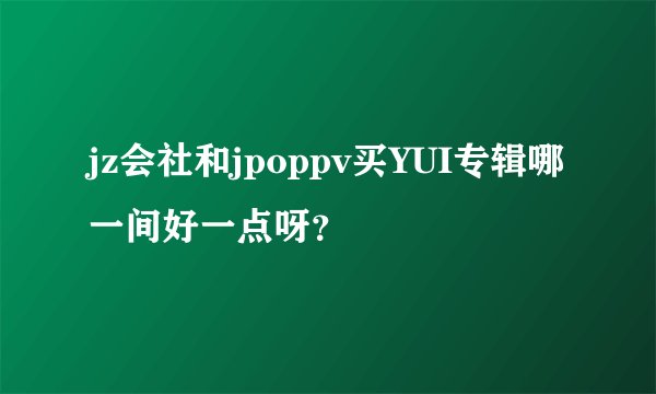 jz会社和jpoppv买YUI专辑哪一间好一点呀？