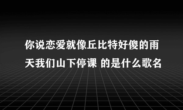 你说恋爱就像丘比特好傻的雨天我们山下停课 的是什么歌名