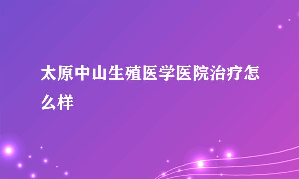 太原中山生殖医学医院治疗怎么样