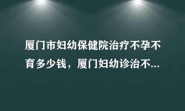 厦门市妇幼保健院治疗不孕不育多少钱，厦门妇幼诊治不孕症花费清单