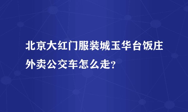 北京大红门服装城玉华台饭庄外卖公交车怎么走？