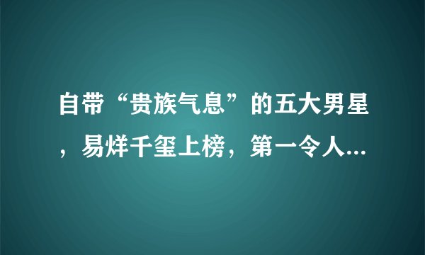自带“贵族气息”的五大男星，易烊千玺上榜，第一令人看了沦陷！
