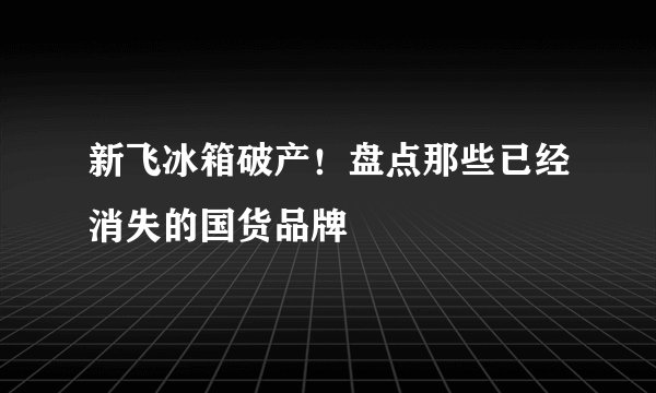 新飞冰箱破产！盘点那些已经消失的国货品牌
