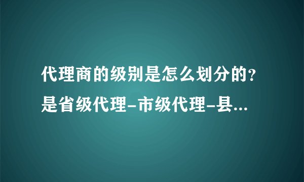 代理商的级别是怎么划分的？是省级代理-市级代理-县级代理吗？代理商管理权是生产商，还是省级代理？