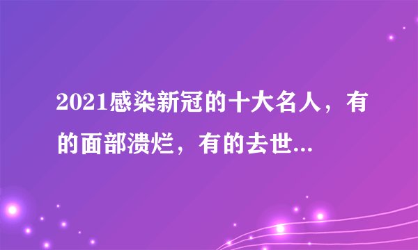2021感染新冠的十大名人，有的面部溃烂，有的去世，有的令人惋惜