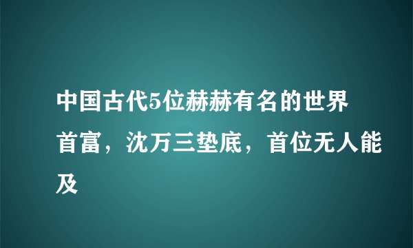 中国古代5位赫赫有名的世界首富，沈万三垫底，首位无人能及