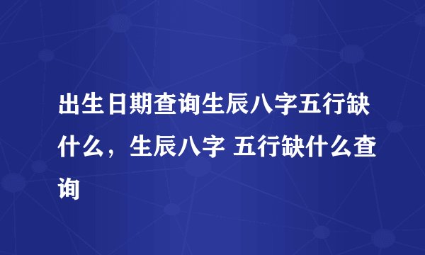 出生日期查询生辰八字五行缺什么，生辰八字 五行缺什么查询