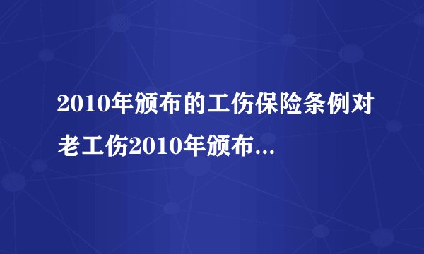 2010年颁布的工伤保险条例对老工伤2010年颁布以前人员有什么特殊规定