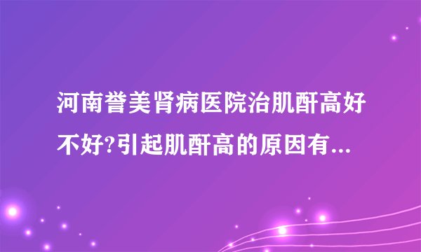 河南誉美肾病医院治肌酐高好不好?引起肌酐高的原因有哪些?河南