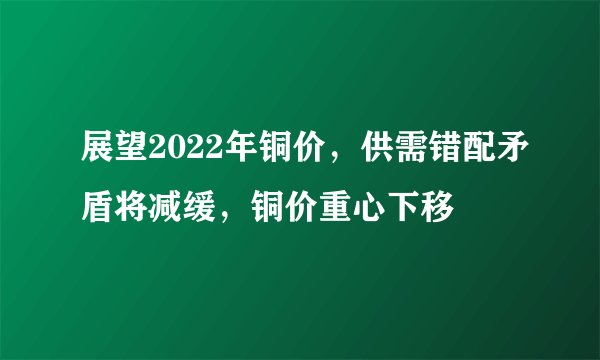展望2022年铜价，供需错配矛盾将减缓，铜价重心下移