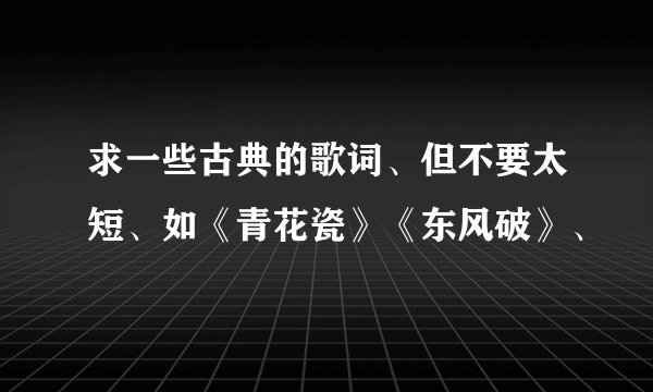 求一些古典的歌词、但不要太短、如《青花瓷》《东风破》、