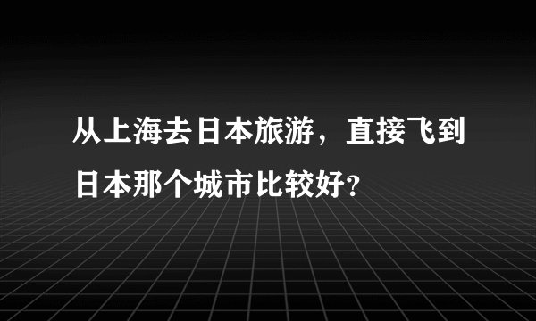 从上海去日本旅游，直接飞到日本那个城市比较好？