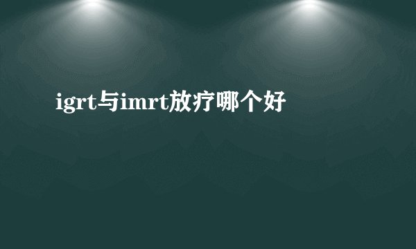 igrt与imrt放疗哪个好