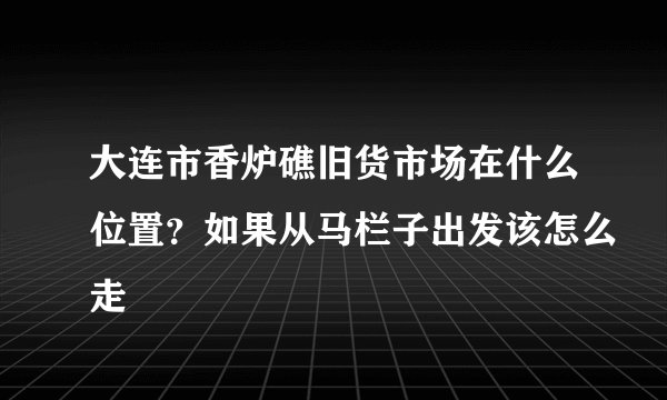 大连市香炉礁旧货市场在什么位置？如果从马栏子出发该怎么走