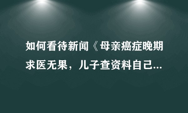 如何看待新闻《母亲癌症晚期求医无果，儿子查资料自己配药救回母亲》中儿子的行为？