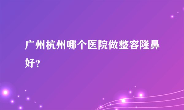 广州杭州哪个医院做整容隆鼻好？