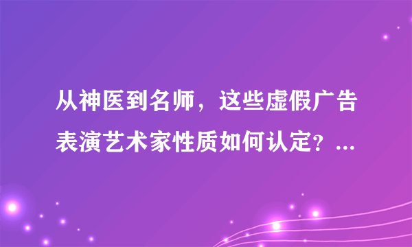 从神医到名师，这些虚假广告表演艺术家性质如何认定？如何处罚？