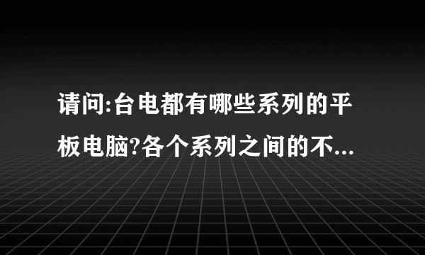 请问:台电都有哪些系列的平板电脑?各个系列之间的不同是哪些?谢谢!