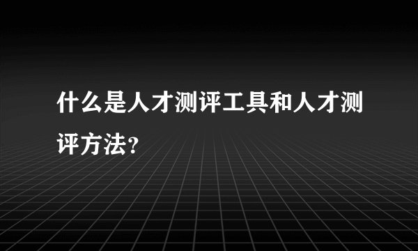 什么是人才测评工具和人才测评方法？