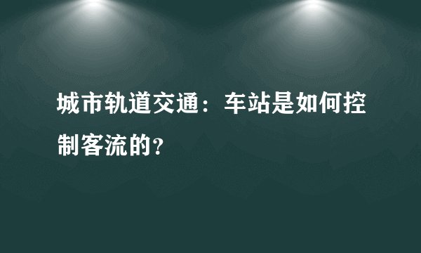城市轨道交通：车站是如何控制客流的？