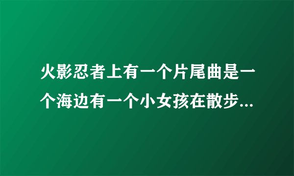 火影忍者上有一个片尾曲是一个海边有一个小女孩在散步的那个叫什么？