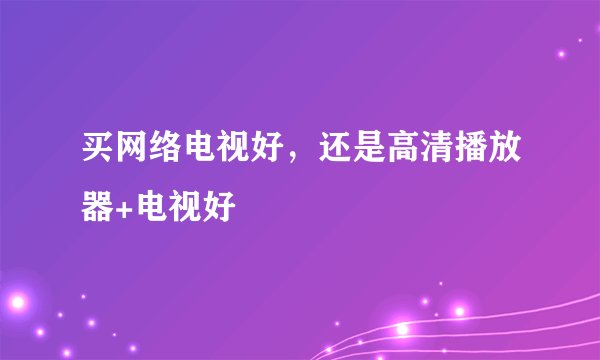 买网络电视好，还是高清播放器+电视好