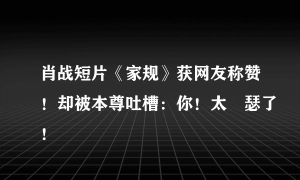 肖战短片《家规》获网友称赞！却被本尊吐槽：你！太嘚瑟了！