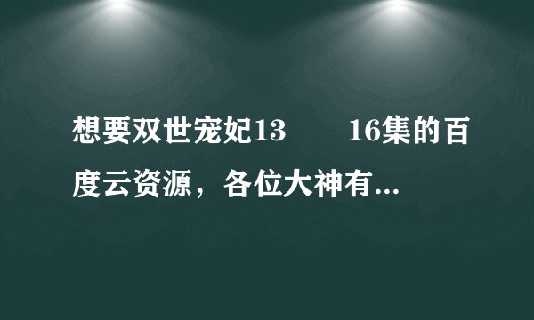 想要双世宠妃13――16集的百度云资源，各位大神有吗？？？