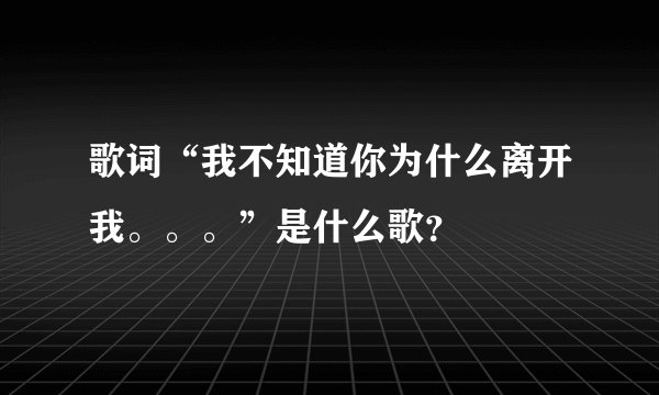 歌词“我不知道你为什么离开我。。。”是什么歌？