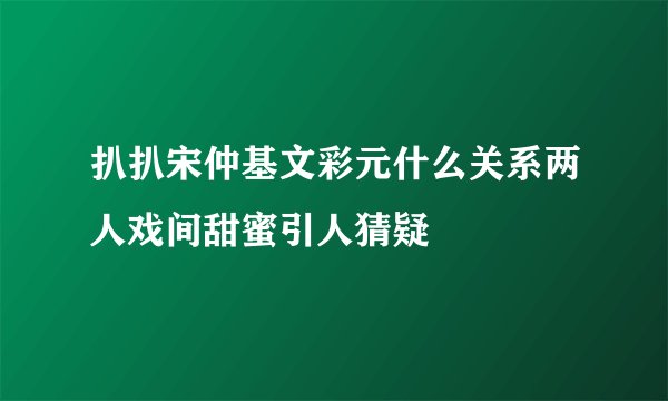 扒扒宋仲基文彩元什么关系两人戏间甜蜜引人猜疑