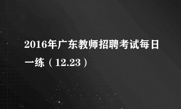 2016年广东教师招聘考试每日一练（12.23）