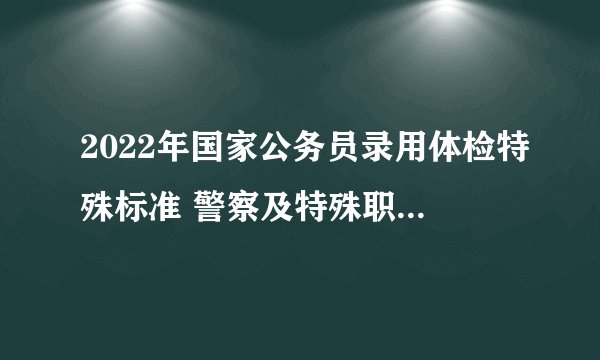 2022年国家公务员录用体检特殊标准 警察及特殊职位体检合格标准