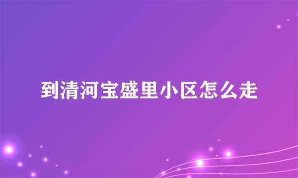 到清河宝盛里小区怎么走